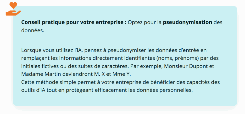Conseil pratique pour votre entreprise : optez pour la pseudonymisation des données
Lorsque vous utilisez l'IA, pensez à pseudonymiser les données d'entrée en remplaçant les informations directement identifiantes (noms, prénoms) par des initiales fictives ou des suites de caractères. Par exemple, Monsieur Dupont et Madame Martin deviendront M. X et Mme Y.
Cette méthode simple permet à votre entreprise de bénéficier des capacités des outils d'IA tout en protégeant efficacement les données personnelles.
